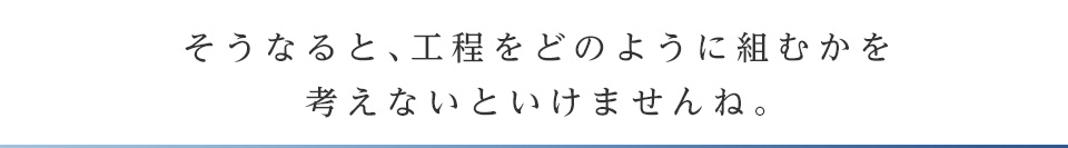 そうなると、工程をどのように組むかを考えないといけませんね。