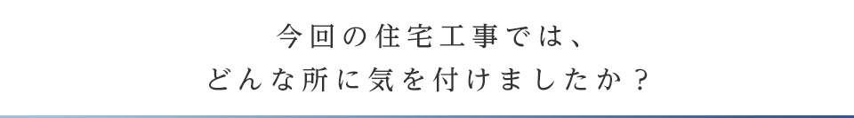 今回の住宅工事では、どんな所に気を付けましたか？