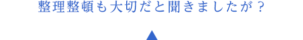 整理整頓も大切だと聞きましたが？