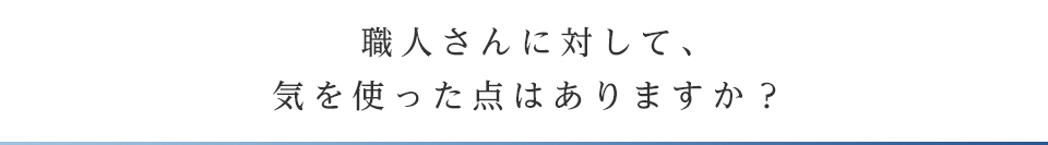 職人さんに対して、気を使った点はありますか？