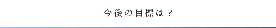 今後の目標は？