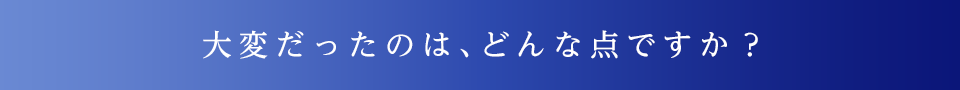 大変だったのは、どんな点ですか？