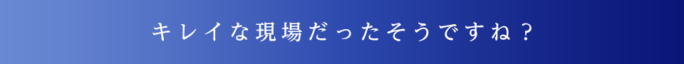 キレイな現場だったそうですね？